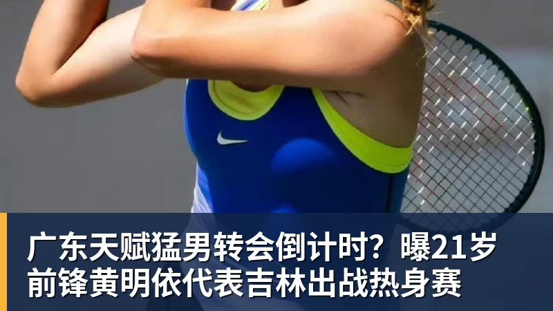 华体会体育广东天赋猛男转会倒计时？曝21岁前锋黄明依代表吉林出战热身赛